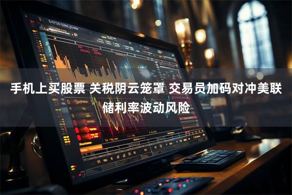 手机上买股票 关税阴云笼罩 交易员加码对冲美联储利率波动风险