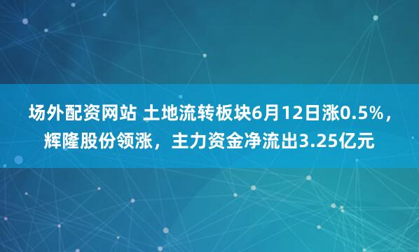 场外配资网站 土地流转板块6月12日涨0.5%，辉隆股份领涨，主力资金净流出3.25亿元