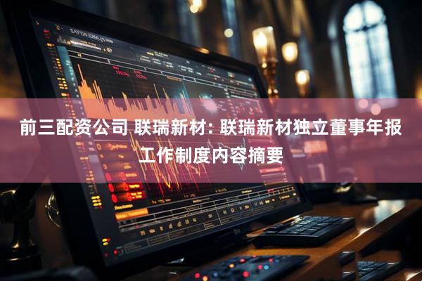 前三配资公司 联瑞新材: 联瑞新材独立董事年报工作制度内容摘要
