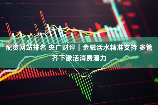 配资网站排名 央广财评｜金融活水精准支持 多管齐下激活消费潜力