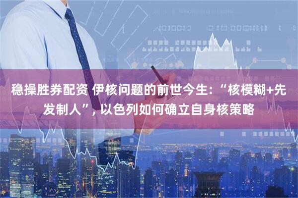 稳操胜券配资 伊核问题的前世今生: “核模糊+先发制人”, 以色列如何确立自身核策略