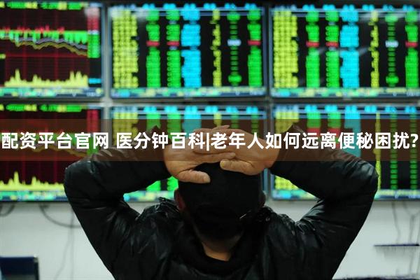 配资平台官网 医分钟百科|老年人如何远离便秘困扰?