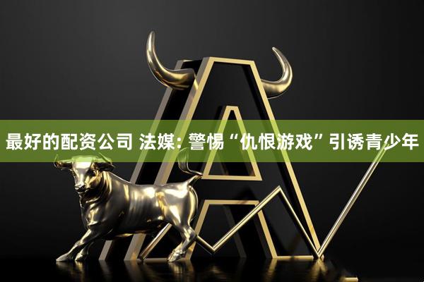 最好的配资公司 法媒: 警惕“仇恨游戏”引诱青少年