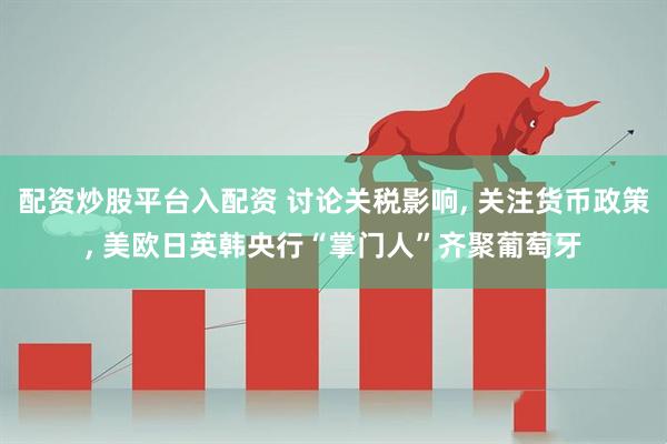 配资炒股平台入配资 讨论关税影响, 关注货币政策, 美欧日英韩央行“掌门人”齐聚葡萄牙
