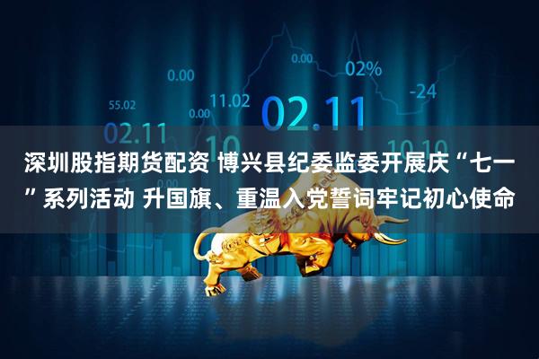 深圳股指期货配资 博兴县纪委监委开展庆“七一”系列活动 升国旗、重温入党誓词牢记初心使命
