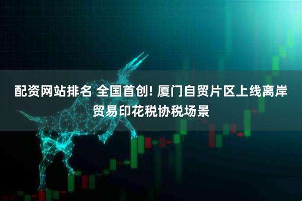 配资网站排名 全国首创! 厦门自贸片区上线离岸贸易印花税协税场景
