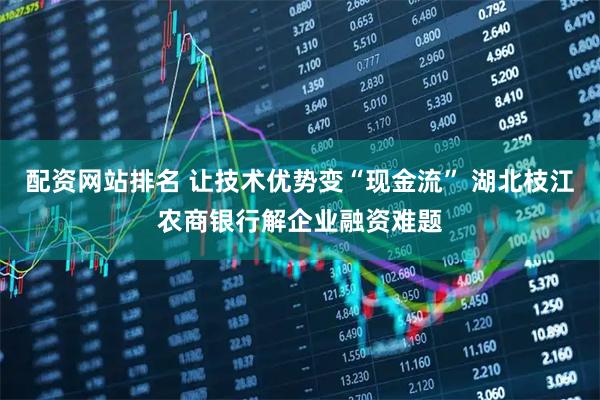 配资网站排名 让技术优势变“现金流” 湖北枝江农商银行解企业融资难题