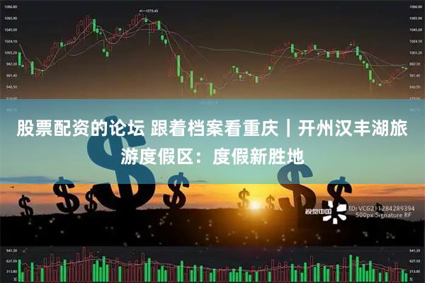 股票配资的论坛 跟着档案看重庆｜开州汉丰湖旅游度假区：度假新胜地