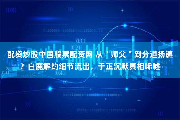 配资炒股中国股票配资网 从＂师父＂到分道扬镳？白鹿解约细节流出，于正沉默真相唏嘘