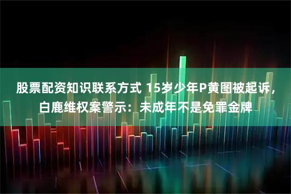 股票配资知识联系方式 15岁少年P黄图被起诉，白鹿维权案警示：未成年不是免罪金牌