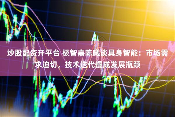 炒股配资开平台 极智嘉陈曦谈具身智能：市场需求迫切，技术迭代慢成发展瓶颈