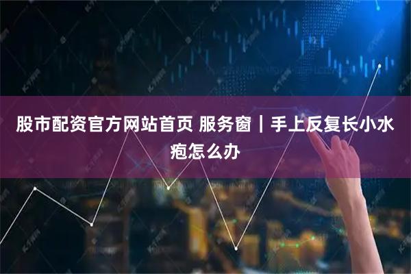 股市配资官方网站首页 服务窗｜手上反复长小水疱怎么办