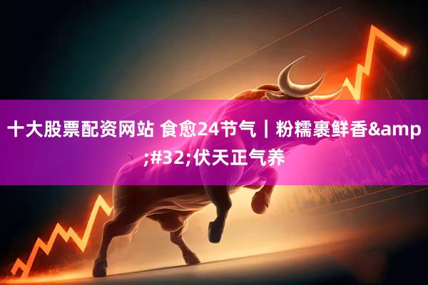 十大股票配资网站 食愈24节气｜粉糯裹鲜香 伏天正气养